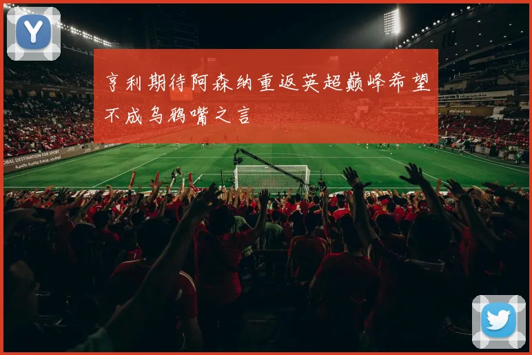 亨利期待阿森纳重返英超巅峰希望不成乌鸦嘴之言