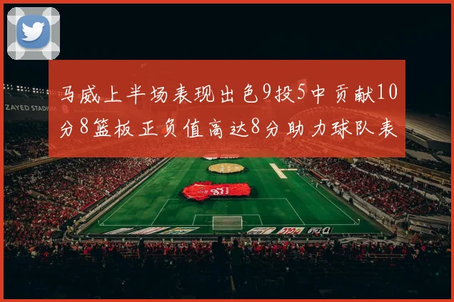 马威上半场表现出色9投5中贡献10分8篮板正负值高达8分助力球队表现