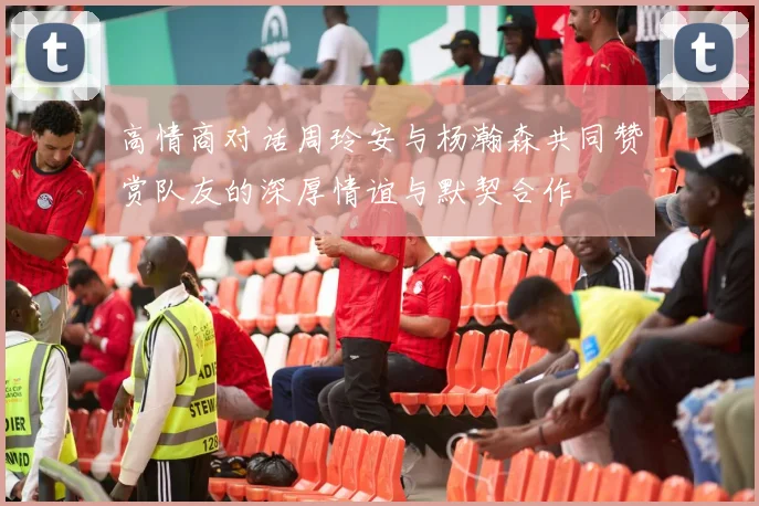 高情商对话周玲安与杨瀚森共同赞赏队友的深厚情谊与默契合作