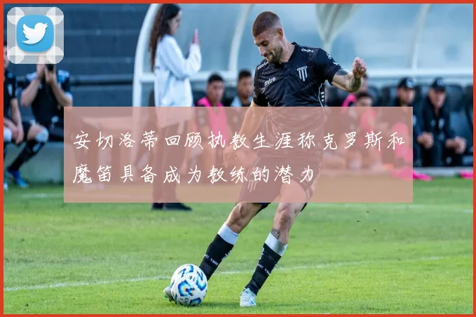 安切洛蒂回顾执教生涯称克罗斯和魔笛具备成为教练的潜力