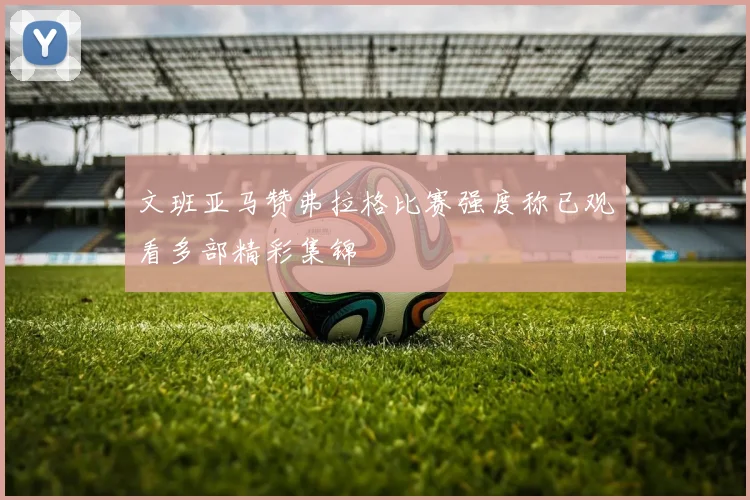 文班亚马赞弗拉格比赛强度称已观看多部精彩集锦