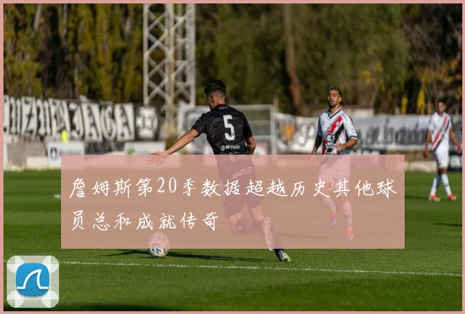 詹姆斯第20季数据超越历史其他球员总和成就传奇