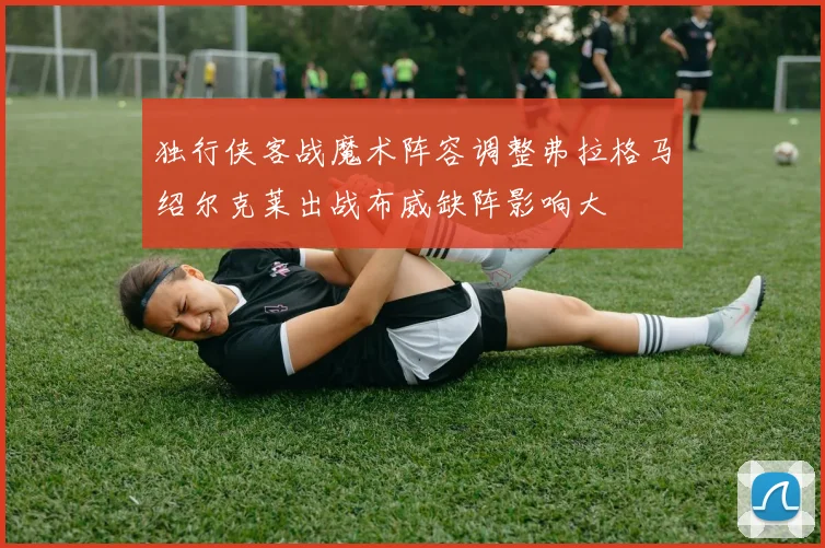 独行侠客战魔术阵容调整弗拉格马绍尔克莱出战布威缺阵影响大