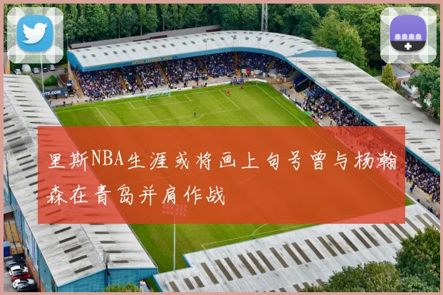 里斯NBA生涯或将画上句号曾与杨瀚森在青岛并肩作战