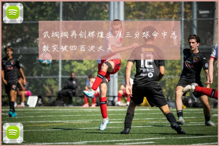 武桐桐再创辉煌生涯三分球命中总数突破四百次大关