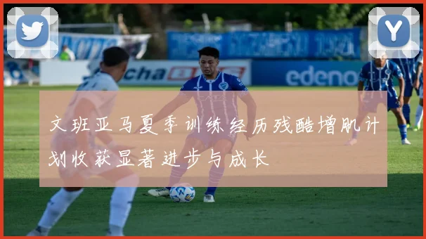 文班亚马夏季训练经历残酷增肌计划收获显著进步与成长