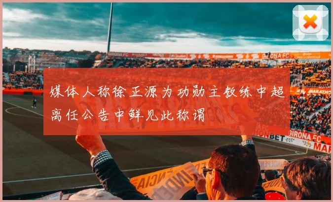 媒体人称徐正源为功勋主教练中超离任公告中鲜见此称谓
