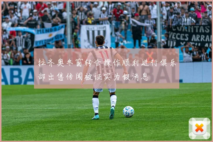 拉齐奥冬窗转会操作顺利进行俱乐部出售传闻被证实为假消息