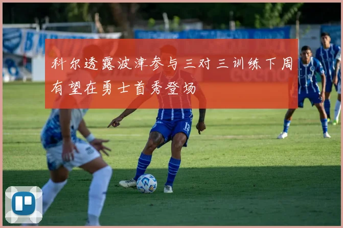 科尔透露波津参与三对三训练下周有望在勇士首秀登场
