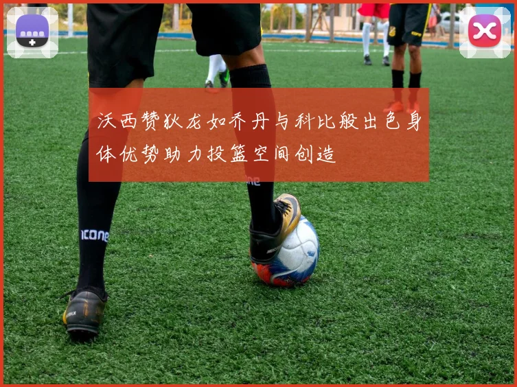 沃西赞狄龙如乔丹与科比般出色身体优势助力投篮空间创造