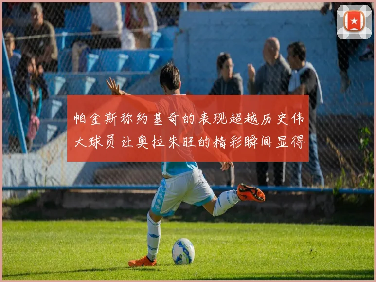 帕金斯称约基奇的表现超越历史伟大球员让奥拉朱旺的精彩瞬间显得平凡