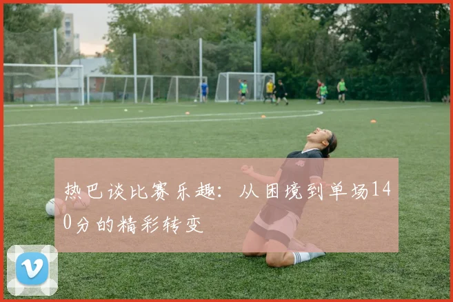 热巴谈比赛乐趣：从困境到单场140分的精彩转变