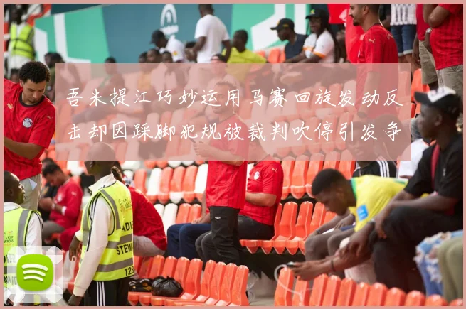 吾米提江巧妙运用马赛回旋发动反击却因踩脚犯规被裁判吹停引发争议