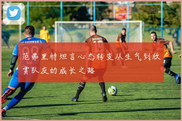范弗里特坦言心态转变从生气到欣赏队友的成长之路